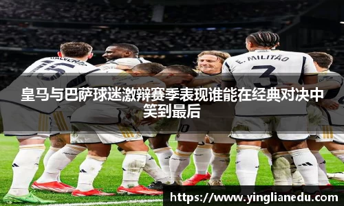 皇马与巴萨球迷激辩赛季表现谁能在经典对决中笑到最后
